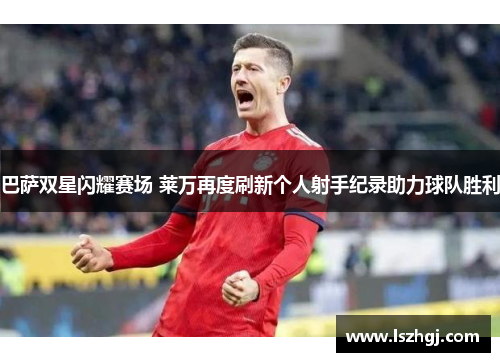 巴萨双星闪耀赛场 莱万再度刷新个人射手纪录助力球队胜利